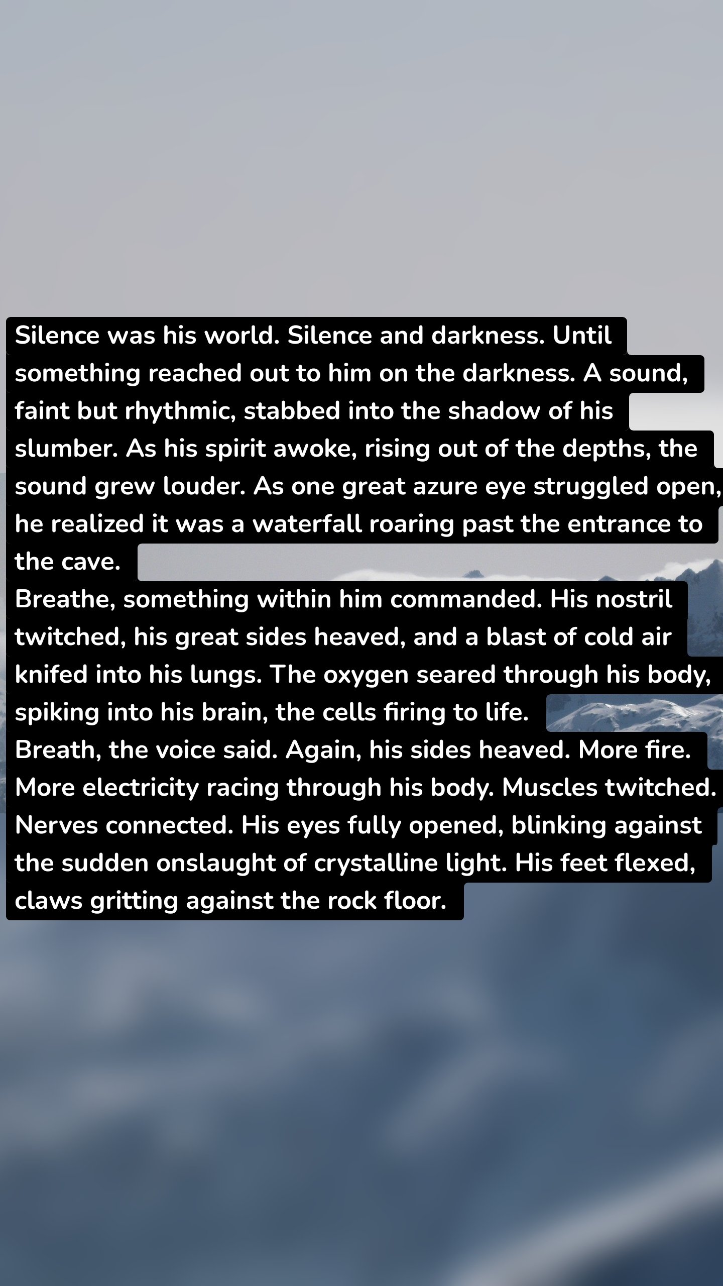 Silence was his world. Silence and darkness. Until something reached out to him on the darkness. A sound, faint but rhythmic, stabbed into the shadow of his slumber. As his spirit awoke, rising out of the depths, the sound grew louder. As one great azure eye struggled open, he realized it was a waterfall roaring past the entrance to the cave.
Breathe, something within him commanded. His nostril twitched, his great sides heaved, and a blast of cold air knifed into his lungs. The oxygen seared through his body, spiking into his brain, the cells firing to life.
Breath, the voice said. Again, his sides heaved. More fire. More electricity racing through his body. Muscles twitched. Nerves connected. His eyes fully opened, blinking against the sudden onslaught of crystalline light. His feet flexed, claws gritting against the rock floor.
